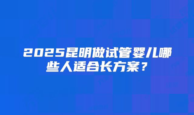 2025昆明做试管婴儿哪些人适合长方案？