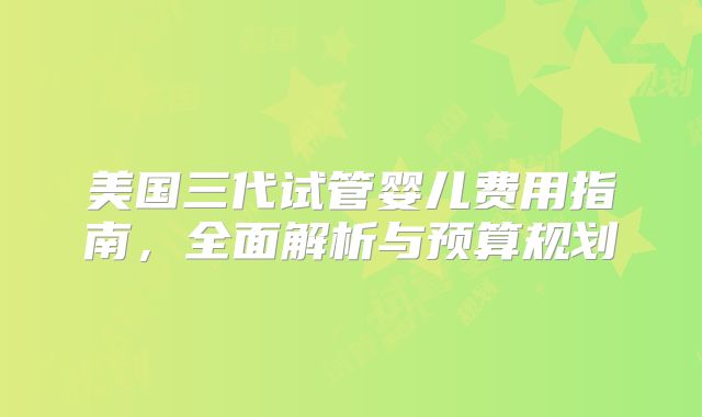 美国三代试管婴儿费用指南，全面解析与预算规划