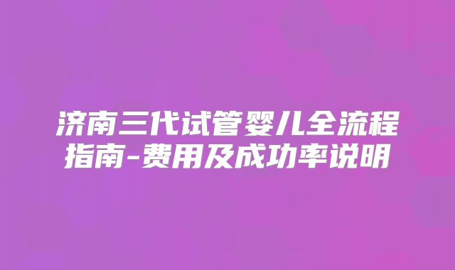 济南三代试管婴儿全流程指南-费用及成功率说明