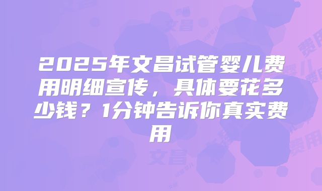 2025年文昌试管婴儿费用明细宣传，具体要花多少钱？1分钟告诉你真实费用