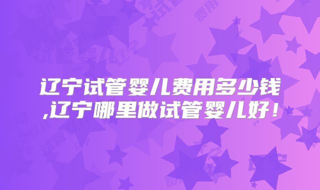 辽宁试管婴儿费用多少钱,辽宁哪里做试管婴儿好！