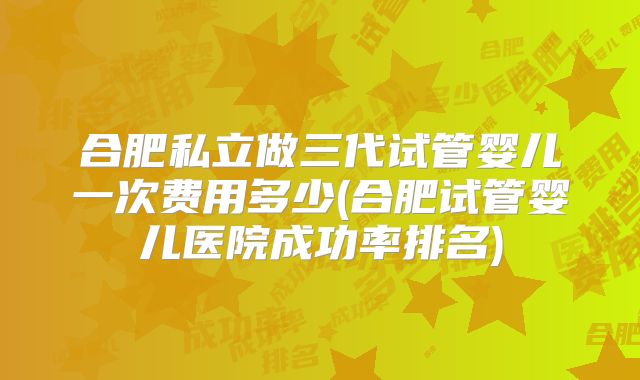 合肥私立做三代试管婴儿一次费用多少(合肥试管婴儿医院成功率排名)