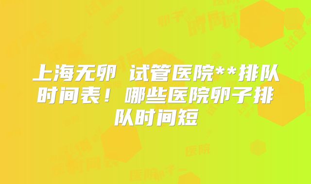 上海无卵�试管医院**排队时间表！哪些医院卵子排队时间短
