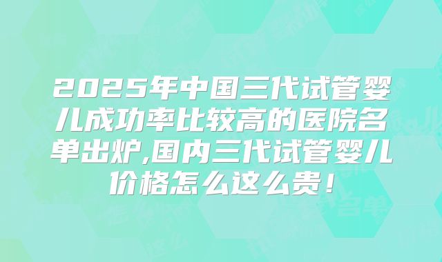 2025年中国三代试管婴儿成功率比较高的医院名单出炉,国内三代试管婴儿价格怎么这么贵！
