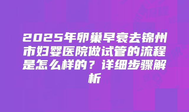 2025年卵巢早衰去锦州市妇婴医院做试管的流程是怎么样的?详细步骤解析