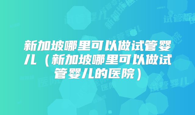 新加坡哪里可以做试管婴儿(新加坡哪里可以做试管婴儿的医院)