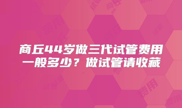 商丘44岁做三代试管费用一般多少?做试管请收藏