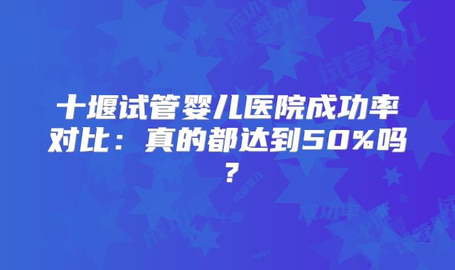 十堰试管婴儿医院成功率对比：真的都达到50%吗？