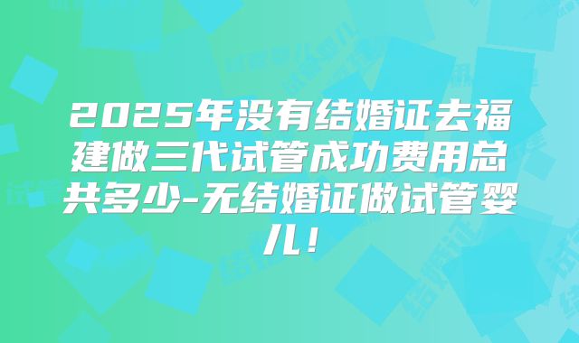 2025年没有结婚证去福建做三代试管成功费用总共多少-无结婚证做试管婴儿！