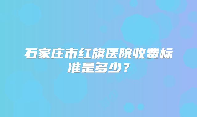 石家庄市红旗医院收费标准是多少？