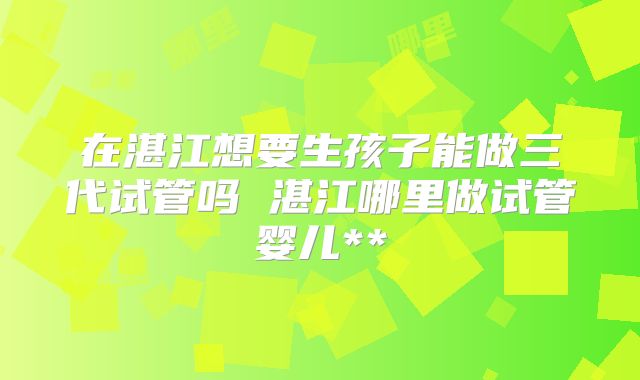 在湛江想要生孩子能做三代试管吗 湛江哪里做试管婴儿**