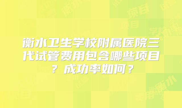 衡水卫生学校附属医院三代试管费用包含哪些项目？成功率如何？