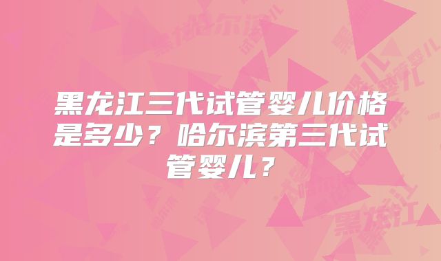 黑龙江三代试管婴儿价格是多少？哈尔滨第三代试管婴儿？