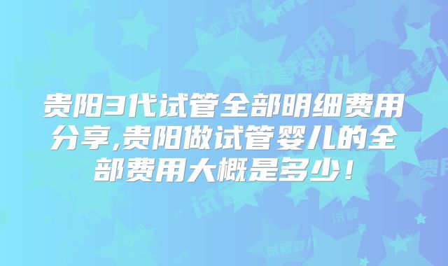 贵阳3代试管全部明细费用分享,贵阳做试管婴儿的全部费用大概是多少！