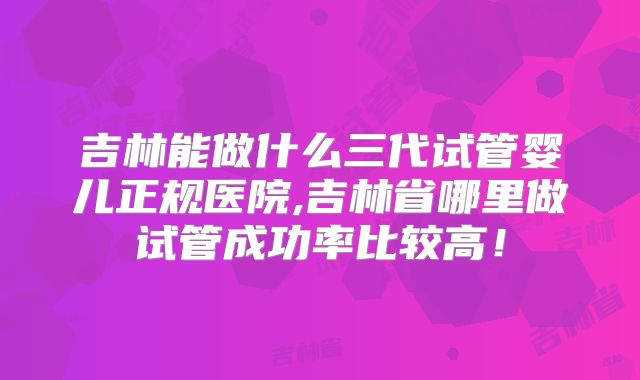 吉林能做什么三代试管婴儿正规医院,吉林省哪里做试管成功率比较高!