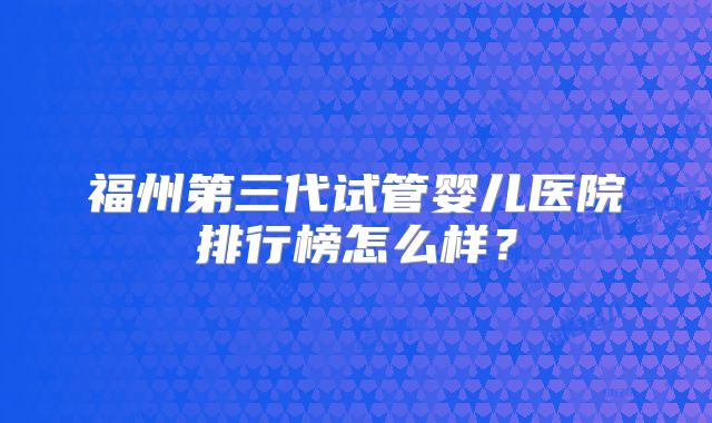 福州第三代试管婴儿医院排行榜怎么样?