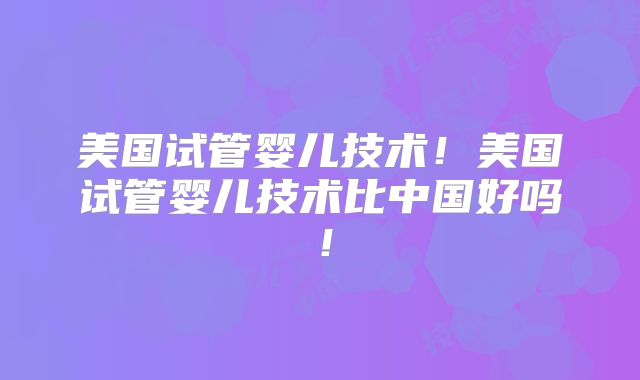 美国试管婴儿技术!美国试管婴儿技术比中国好吗!