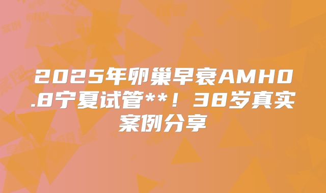 2025年卵巢早衰AMH0.8宁夏试管**！38岁真实案例分享