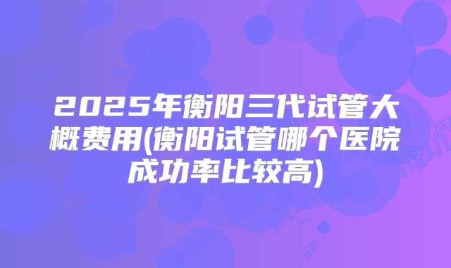 2025年衡阳三代试管大概费用(衡阳试管哪个医院成功率比较高)