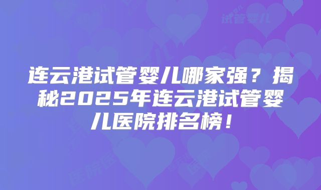 连云港试管婴儿哪家强？揭秘2025年连云港试管婴儿医院排名榜！