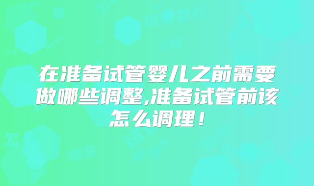 在准备试管婴儿之前需要做哪些调整,准备试管前该怎么调理！