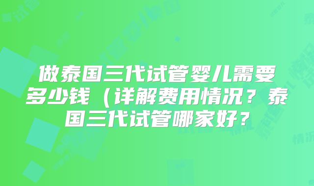 做泰国三代试管婴儿需要多少钱(详解费用情况?泰国三代试管哪家好?