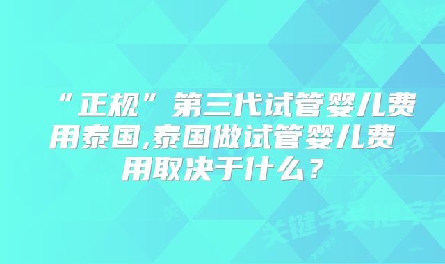 “正规”第三代试管婴儿费用泰国,泰国做试管婴儿费用取决于什么？