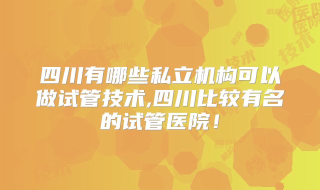 四川有哪些私立机构可以做试管技术,四川比较有名的试管医院!