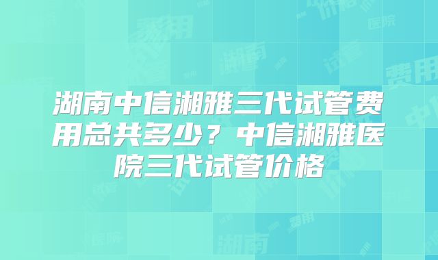 湖南中信湘雅三代试管费用总共多少？中信湘雅医院三代试管价格
