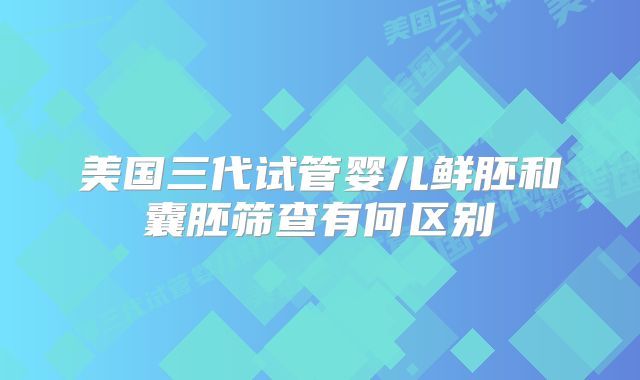 美国三代试管婴儿鲜胚和囊胚筛查有何区别