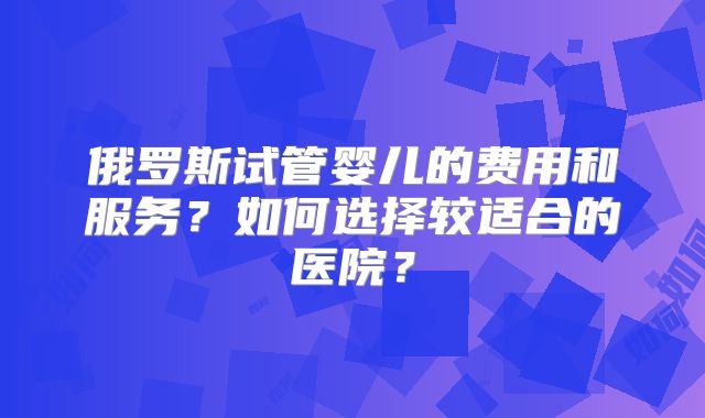 俄罗斯试管婴儿的费用和服务?如何选择较适合的医院?