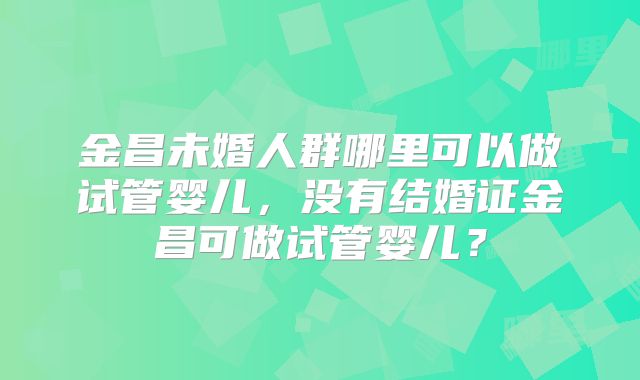 金昌未婚人群哪里可以做试管婴儿，没有结婚证金昌可做试管婴儿？