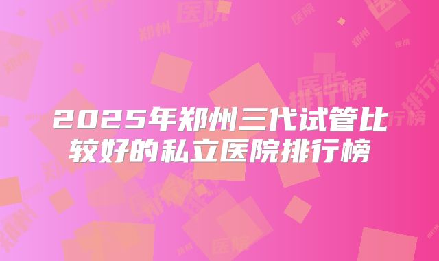2025年郑州三代试管比较好的私立医院排行榜