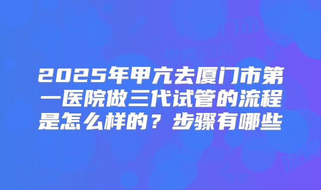 2025年甲亢去厦门市第一医院做三代试管的流程是怎么样的？步骤有哪些