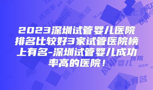 2023深圳试管婴儿医院排名比较好3家试管医院榜上有名-深圳试管婴儿成功率高的医院!