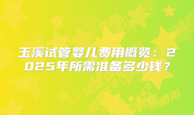 玉溪试管婴儿费用概览：2025年所需准备多少钱？