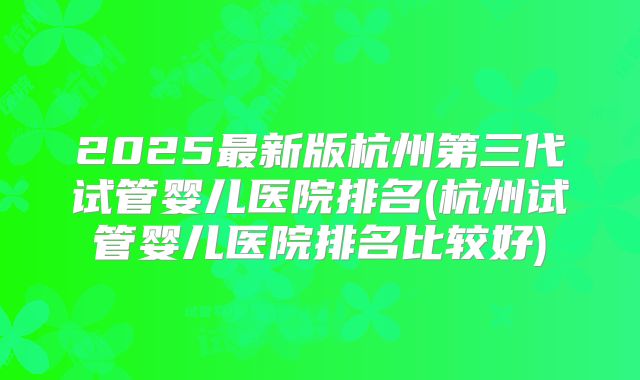 2025最新版杭州第三代试管婴儿医院排名(杭州试管婴儿医院排名比较好)
