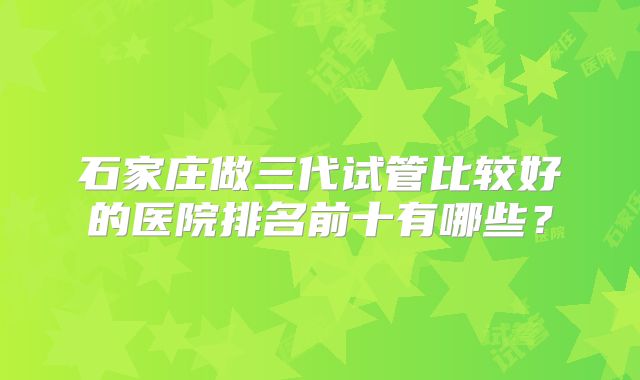 石家庄做三代试管比较好的医院排名前十有哪些？