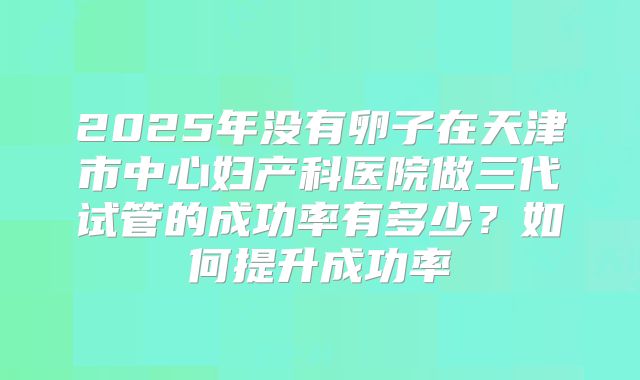 2025年没有卵子在天津市中心妇产科医院做三代试管的成功率有多少?如何提升成功率