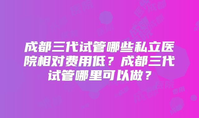成都三代试管哪些私立医院相对费用低?成都三代试管哪里可以做?