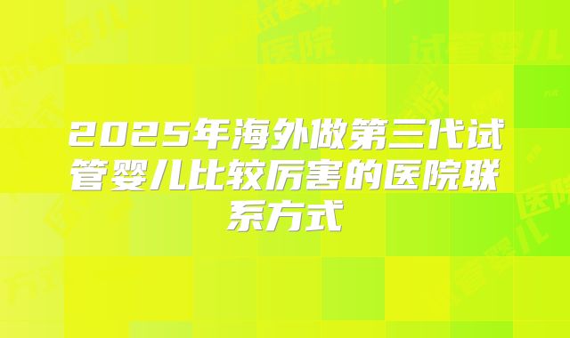 2025年海外做第三代试管婴儿比较厉害的医院联系方式