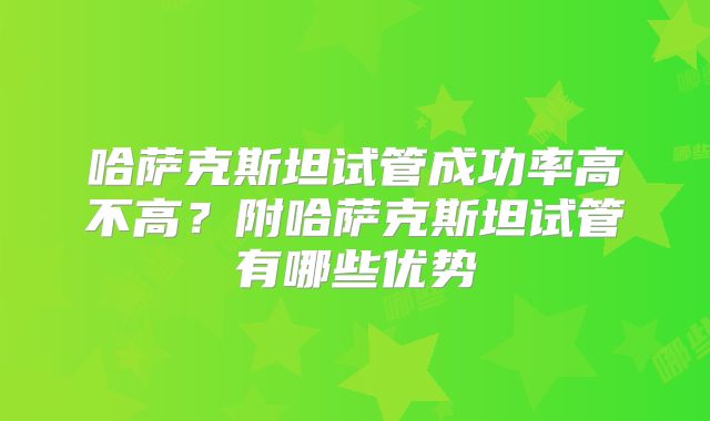 哈萨克斯坦试管成功率高不高？附哈萨克斯坦试管有哪些优势