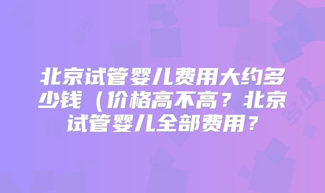 北京试管婴儿费用大约多少钱（价格高不高？北京试管婴儿全部费用？