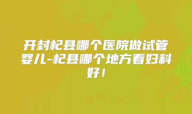 开封杞县哪个医院做试管婴儿-杞县哪个地方看妇科好！