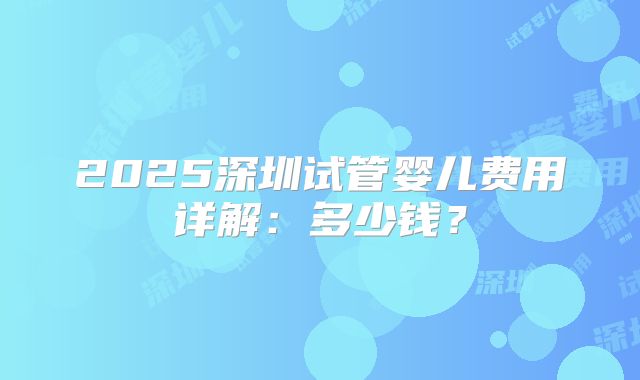 2025深圳试管婴儿费用详解：多少钱？