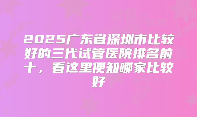 2025广东省深圳市比较好的三代试管医院排名前十，看这里便知哪家比较好