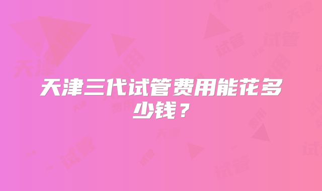 天津三代试管费用能花多少钱？