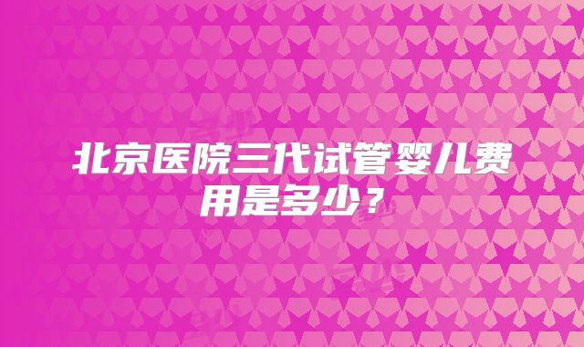 北京医院三代试管婴儿费用是多少？