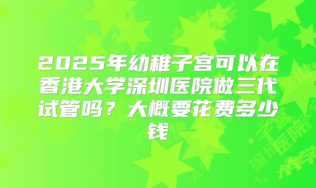 2025年幼稚子宫可以在香港大学深圳医院做三代试管吗？大概要花费多少钱