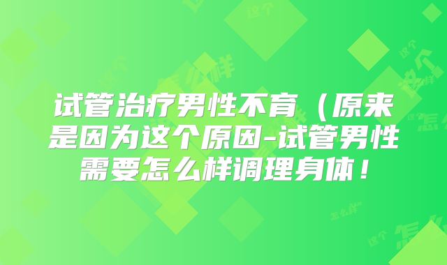 试管治疗男性不育(原来是因为这个原因-试管男性需要怎么样调理身体!